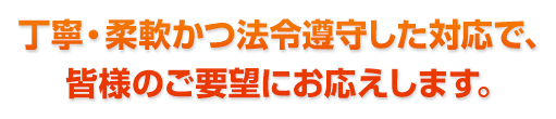 丁寧・柔軟かつ法令遵守した対応で、皆様のご要望にお応えします