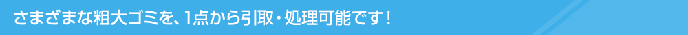 さまざまな粗大ごみを、1点から引取・処理可能です！